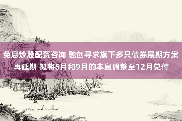 免息炒股配资咨询 融创寻求旗下多只债券展期方案再延期 拟将6月和9月的本息调整至12月兑付