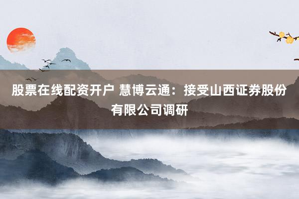 股票在线配资开户 慧博云通：接受山西证券股份有限公司调研