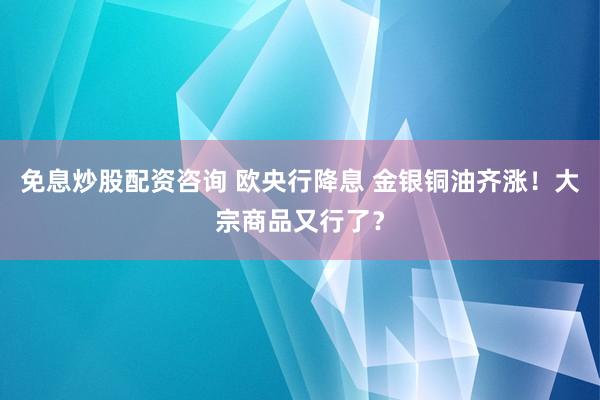 免息炒股配资咨询 欧央行降息 金银铜油齐涨！大宗商品又行了？