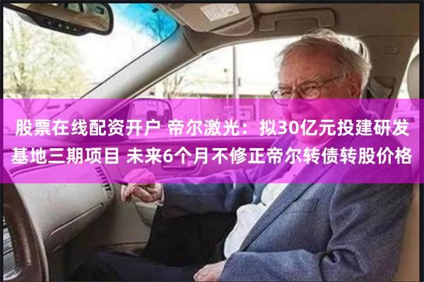 股票在线配资开户 帝尔激光：拟30亿元投建研发基地三期项目 未来6个月不修正帝尔转债转股价格