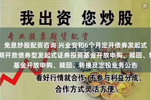 免息炒股配资咨询 兴业安和6个月定开债券发起式: 兴业安和6个月定期开放债券型发起式证券投资基金开放申购、赎回、转换及定投业务公告