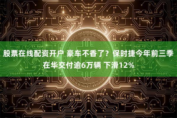 股票在线配资开户 豪车不香了？保时捷今年前三季在华交付逾6万辆 下滑12%