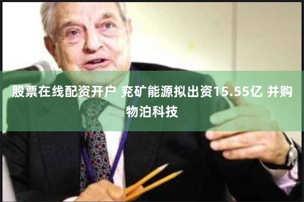 股票在线配资开户 兖矿能源拟出资15.55亿 并购物泊科技