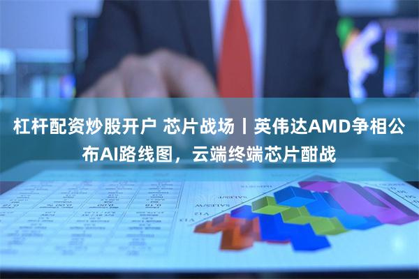 杠杆配资炒股开户 芯片战场丨英伟达AMD争相公布AI路线图，云端终端芯片酣战