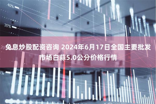 免息炒股配资咨询 2024年6月17日全国主要批发市场白蒜5.0公分价格行情