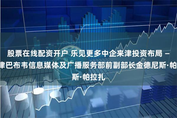 股票在线配资开户 乐见更多中企来津投资布局 ——访津巴布韦信息媒体及广播服务部前副部长金德尼斯·帕拉扎