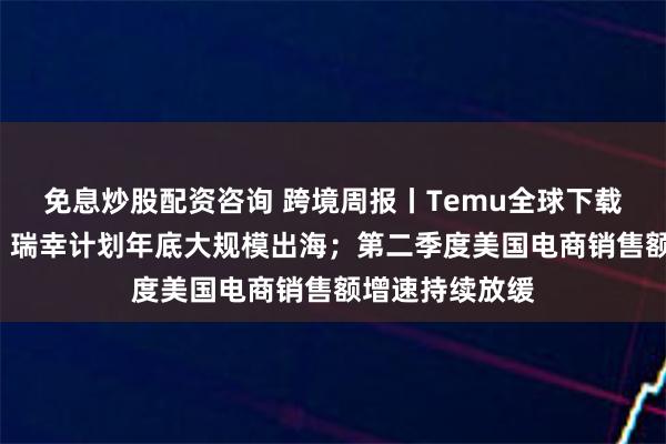 免息炒股配资咨询 跨境周报丨Temu全球下载量突破6亿次；瑞幸计划年底大规模出海；第二季度美国电商销售额增速持续放缓