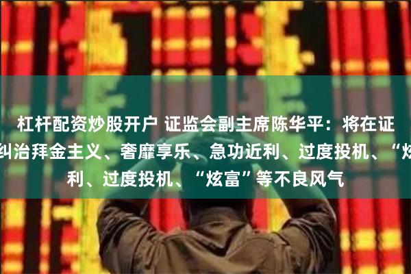 杠杆配资炒股开户 证监会副主席陈华平：将在证券基金期货行业纠治拜金主义、奢靡享乐、急功近利、过度投机、“炫富”等不良风气