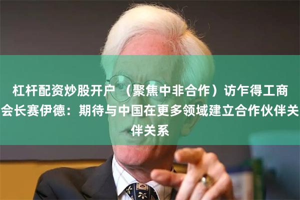 杠杆配资炒股开户 （聚焦中非合作）访乍得工商会会长赛伊德：期待与中国在更多领域建立合作伙伴关系